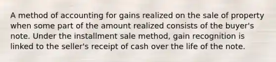 A method of accounting for gains realized on the sale of property when some part of the amount realized consists of the buyer's note. Under the installment sale method, gain recognition is linked to the seller's receipt of cash over the life of the note.