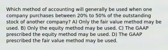 Which method of accounting will generally be used when one company purchases between 20% to 50% of the outstanding stock of another company? A) Only the fair value method may be used. B) Only the equity method may be used. C) The GAAP prescribed the equity method may be used. D) The GAAP prescribed the fair value method may be used.