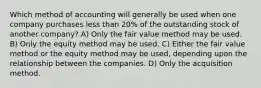 Which method of accounting will generally be used when one company purchases less than 20% of the outstanding stock of another company? A) Only the fair value method may be used. B) Only the equity method may be used. C) Either the fair value method or the equity method may be used, depending upon the relationship between the companies. D) Only the acquisition method.