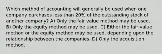 Which method of accounting will generally be used when one company purchases less than 20% of the outstanding stock of another company? A) Only the fair value method may be used. B) Only the equity method may be used. C) Either the fair value method or the equity method may be used, depending upon the relationship between the companies. D) Only the acquisition method.