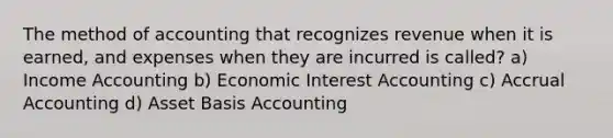 The method of accounting that recognizes revenue when it is earned, and expenses when they are incurred is called? a) Income Accounting b) Economic Interest Accounting c) Accrual Accounting d) Asset Basis Accounting