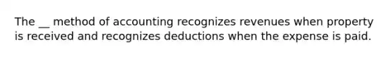 The __ method of accounting recognizes revenues when property is received and recognizes deductions when the expense is paid.