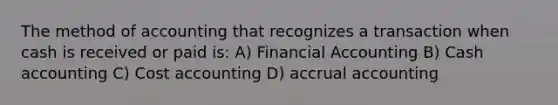 The method of accounting that recognizes a transaction when cash is received or paid is: A) Financial Accounting B) Cash accounting C) Cost accounting D) accrual accounting