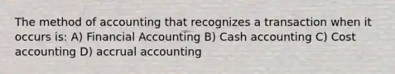 The method of accounting that recognizes a transaction when it occurs is: A) Financial Accounting B) Cash accounting C) Cost accounting D) accrual accounting