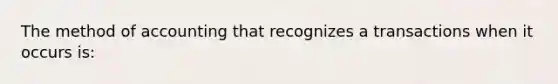 The method of accounting that recognizes a transactions when it occurs is: