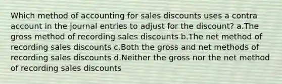 Which method of accounting for sales discounts uses a contra account in the journal entries to adjust for the discount? a.The gross method of recording sales discounts b.The net method of recording sales discounts c.Both the gross and net methods of recording sales discounts d.Neither the gross nor the net method of recording sales discounts