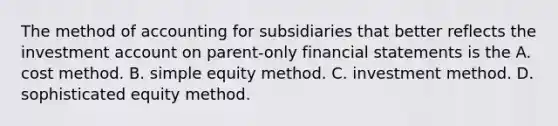 The method of accounting for subsidiaries that better reflects the investment account on parent-only financial statements is the A. cost method. B. simple equity method. C. investment method. D. sophisticated equity method.