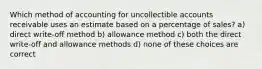 Which method of accounting for uncollectible accounts receivable uses an estimate based on a percentage of sales? a) direct write-off method b) allowance method c) both the direct write-off and allowance methods d) none of these choices are correct