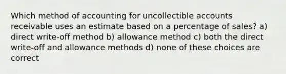 Which method of accounting for uncollectible accounts receivable uses an estimate based on a percentage of sales? a) direct write-off method b) allowance method c) both the direct write-off and allowance methods d) none of these choices are correct