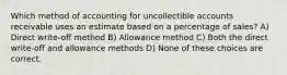 Which method of accounting for uncollectible accounts receivable uses an estimate based on a percentage of sales? A) Direct write-off method B) Allowance method C) Both the direct write-off and allowance methods D) None of these choices are correct.