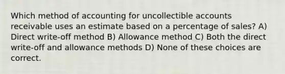 Which method of accounting for uncollectible accounts receivable uses an estimate based on a percentage of sales? A) Direct write-off method B) Allowance method C) Both the direct write-off and allowance methods D) None of these choices are correct.