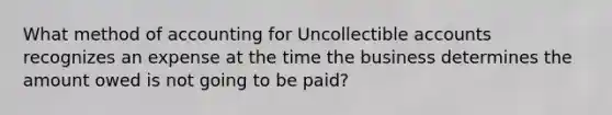 What method of accounting for Uncollectible accounts recognizes an expense at the time the business determines the amount owed is not going to be paid?