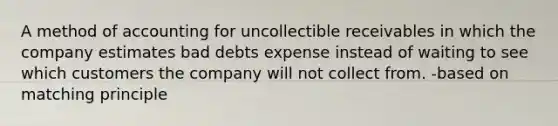 A method of accounting for uncollectible receivables in which the company estimates bad debts expense instead of waiting to see which customers the company will not collect from. -based on matching principle