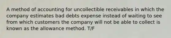 A method of accounting for uncollectible receivables in which the company estimates bad debts expense instead of waiting to see from which customers the company will not be able to collect is known as the allowance method. T/F