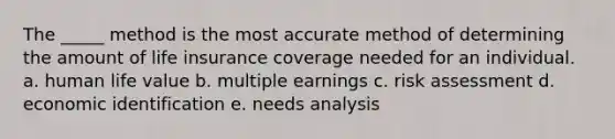 The _____ method is the most accurate method of determining the amount of life insurance coverage needed for an individual. a. human life value b. multiple earnings c. risk assessment d. economic identification e. needs analysis