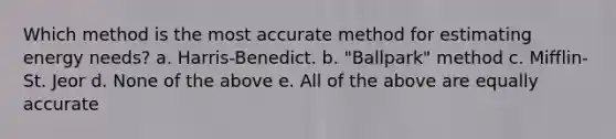 Which method is the most accurate method for estimating energy needs? a. Harris-Benedict. b. "Ballpark" method c. Mifflin-St. Jeor d. None of the above e. All of the above are equally accurate