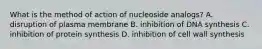 What is the method of action of nucleoside analogs? A. disruption of plasma membrane B. inhibition of DNA synthesis C. inhibition of protein synthesis D. inhibition of cell wall synthesis