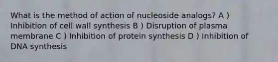 What is the method of action of nucleoside analogs? A ) Inhibition of cell wall synthesis B ) Disruption of plasma membrane C ) Inhibition of protein synthesis D ) Inhibition of DNA synthesis