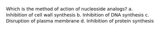 Which is the method of action of nucleoside analogs? a. Inhibition of cell wall synthesis b. Inhibition of DNA synthesis c. Disruption of plasma membrane d. Inhibition of protein synthesis