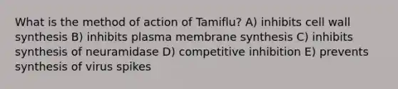 What is the method of action of Tamiflu? A) inhibits cell wall synthesis B) inhibits plasma membrane synthesis C) inhibits synthesis of neuramidase D) competitive inhibition E) prevents synthesis of virus spikes