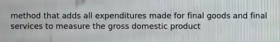 method that adds all expenditures made for final goods and final services to measure the gross domestic product