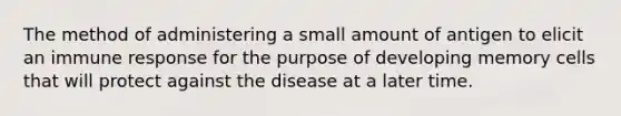 The method of administering a small amount of antigen to elicit an immune response for the purpose of developing memory cells that will protect against the disease at a later time.