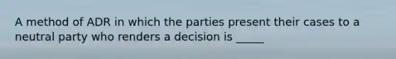 A method of ADR in which the parties present their cases to a neutral party who renders a decision is _____