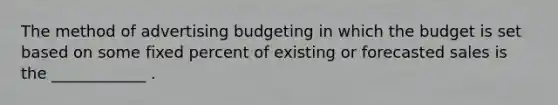 The method of advertising budgeting in which the budget is set based on some fixed percent of existing or forecasted sales is the ____________ .