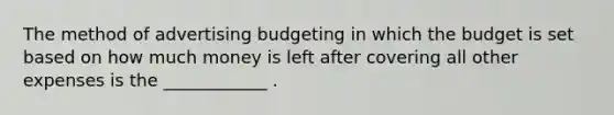 The method of advertising budgeting in which the budget is set based on how much money is left after covering all other expenses is the ____________ .