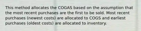 This method allocates the COGAS based on the assumption that the most recent purchases are the first to be sold. Most recent purchases (newest costs) are allocated to COGS and earliest purchases (oldest costs) are allocated to inventory.