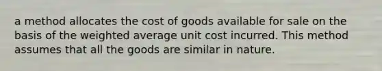 a method allocates the cost of goods available for sale on the basis of the weighted average unit cost incurred. This method assumes that all the goods are similar in nature.