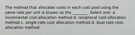 The method that allocates costs in each cost pool using the same rate per unit is known as the ________. Select one: a. incremental cost-allocation method b. reciprocal cost-allocation method c. single-rate cost allocation method d. dual-rate cost-allocation method