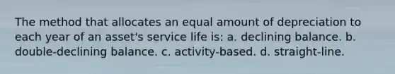 The method that allocates an equal amount of depreciation to each year of an asset's service life is: a. declining balance. b. double-declining balance. c. activity-based. d. straight-line.