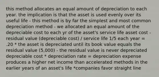 this method allocates an equal amount of depreciation to each year. the implication is that the asset is used evenly over its useful life - this method is by far the simplest and most common depreciation method - we allocated an equal amount of the depreciable cost to each yr of the asset's service life asset cost - residual value (depreciable cost) / service life 1/5 each year = .20 * the asset is depreciated until its book value equals the residual value (5,000) - the residual value is never depreciated depreciable cost * depreciation rate = depreciation expense produces a higher net income than accelerated methods in the earlier years of an asset's life *companies favor straight line