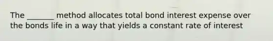 The _______ method allocates total bond interest expense over the bonds life in a way that yields a constant rate of interest