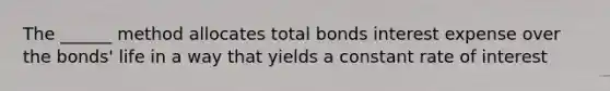 The ______ method allocates total bonds interest expense over the bonds' life in a way that yields a constant rate of interest