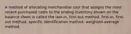 A method of allocating merchandise cost that assigns the most recent purchased costs to the ending inventory shown on the balance sheet is called the last-in, first-out method. first-in, first-out method. specific identification method. weighted-average method.