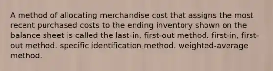 A method of allocating merchandise cost that assigns the most recent purchased costs to the ending inventory shown on the balance sheet is called the last-in, first-out method. first-in, first-out method. specific identification method. weighted-average method.