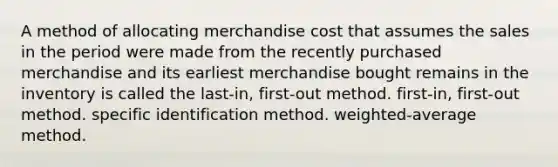 A method of allocating merchandise cost that assumes the sales in the period were made from the recently purchased merchandise and its earliest merchandise bought remains in the inventory is called the last-in, first-out method. first-in, first-out method. specific identification method. weighted-average method.