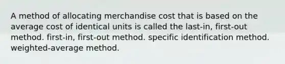 A method of allocating merchandise cost that is based on the average cost of identical units is called the last-in, first-out method. first-in, first-out method. specific identification method. weighted-average method.