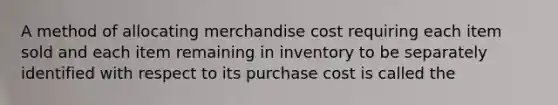 A method of allocating merchandise cost requiring each item sold and each item remaining in inventory to be separately identified with respect to its purchase cost is called the