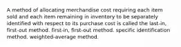 A method of allocating merchandise cost requiring each item sold and each item remaining in inventory to be separately identified with respect to its purchase cost is called the last-in, first-out method. first-in, first-out method. specific identification method. weighted-average method.