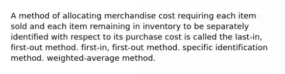 A method of allocating merchandise cost requiring each item sold and each item remaining in inventory to be separately identified with respect to its purchase cost is called the last-in, first-out method. first-in, first-out method. specific identification method. weighted-average method.