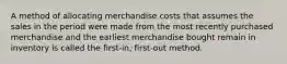 A method of allocating merchandise costs that assumes the sales in the period were made from the most recently purchased merchandise and the earliest merchandise bought remain in inventory is called the first-in, first-out method.