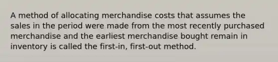 A method of allocating merchandise costs that assumes the sales in the period were made from the most recently purchased merchandise and the earliest merchandise bought remain in inventory is called the first-in, first-out method.