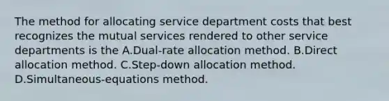 The method for allocating service department costs that best recognizes the mutual services rendered to other service departments is the A.Dual-rate allocation method. B.Direct allocation method. C.Step-down allocation method. D.Simultaneous-equations method.