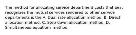 The method for allocating service department costs that best recognizes the mutual services rendered to other service departments is the A. Dual-rate allocation method. B. Direct allocation method. C. Step-down allocation method. D. Simultaneous-equations method.