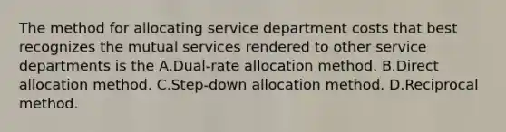 The method for allocating service department costs that best recognizes the mutual services rendered to other service departments is the A.Dual-rate allocation method. B.Direct allocation method. C.Step-down allocation method. D.Reciprocal method.