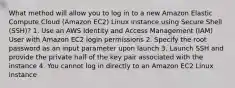 What method will allow you to log in to a new Amazon Elastic Compute Cloud (Amazon EC2) Linux instance using Secure Shell (SSH)? 1. Use an AWS Identity and Access Management (IAM) User with Amazon EC2 login permissions 2. Specify the root password as an input parameter upon launch 3. Launch SSH and provide the private half of the key pair associated with the instance 4. You cannot log in directly to an Amazon EC2 Linux instance