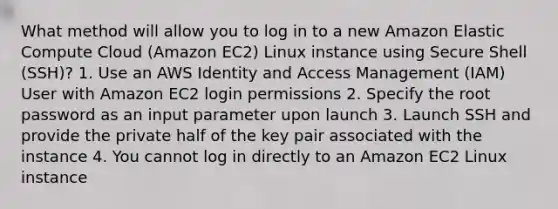 What method will allow you to log in to a new Amazon Elastic Compute Cloud (Amazon EC2) Linux instance using Secure Shell (SSH)? 1. Use an AWS Identity and Access Management (IAM) User with Amazon EC2 login permissions 2. Specify the root password as an input parameter upon launch 3. Launch SSH and provide the private half of the key pair associated with the instance 4. You cannot log in directly to an Amazon EC2 Linux instance